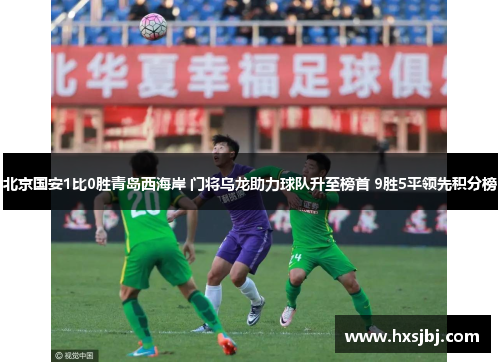 北京国安1比0胜青岛西海岸 门将乌龙助力球队升至榜首 9胜5平领先积分榜 北京国安1比0胜青岛西海岸 门将乌龙助力球队升至榜首 9胜5平领先积分榜