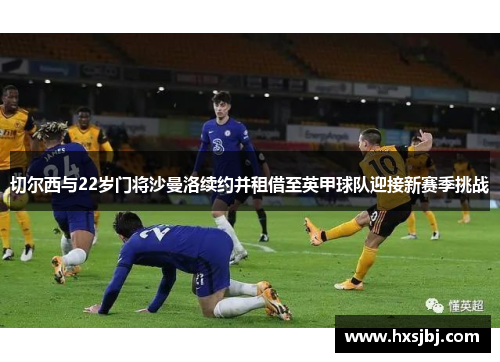 切尔西与22岁门将沙曼洛续约并租借至英甲球队迎接新赛季挑战 切尔西与22岁门将沙曼洛续约并租借至英甲球队迎接新赛季挑战