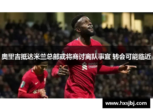 奥里吉抵达米兰总部或将商讨离队事宜 转会可能临近 奥里吉抵达米兰总部或将商讨离队事宜 转会可能临近