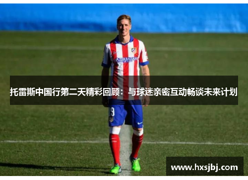 托雷斯中国行第二天精彩回顾:与球迷亲密互动畅谈未来计划 托雷斯中国行第二天精彩回顾:与球迷亲密互动畅谈未来计划