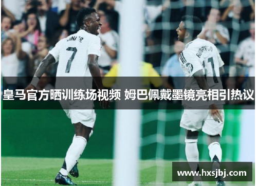 皇马官方晒训练场视频 姆巴佩戴墨镜亮相引热议 皇马官方晒训练场视频 姆巴佩戴墨镜亮相引热议